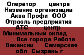 Оператор Call-центра › Название организации ­ Аква Профи, ООО › Отрасль предприятия ­ АТС, call-центр › Минимальный оклад ­ 22 000 - Все города Работа » Вакансии   . Самарская обл.,Сызрань г.
